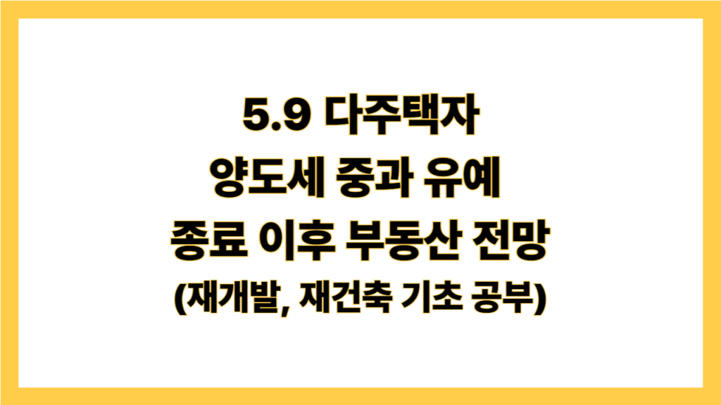 5.9 다주택자 양도세 중과 유예 종료 이후 부동산 전망 (재개발, 재건축 기초 공부)